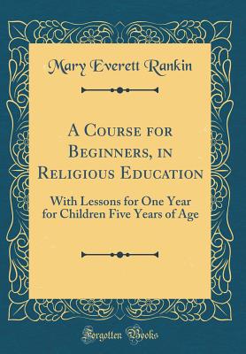 A Course for Beginners, in Religious Education: With Lessons for One Year for Children Five Years of Age (Classic Reprint) - Rankin, Mary Everett