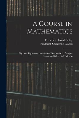 A Course in Mathematics: Algebraic Equations, Functions of One Variable, Analytic Geometry, Differential Calculus - Bailey, Frederick Harold, and Woods, Frederick Shenstone