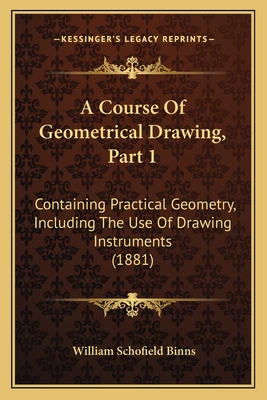 A Course Of Geometrical Drawing, Part 1: Containing Practical Geometry, Including The Use Of Drawing Instruments (1881) - Binns, William Schofield