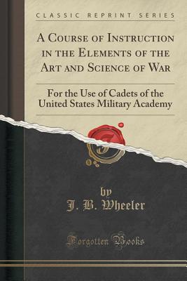 A Course of Instruction in the Elements of the Art and Science of War: For the Use of Cadets of the United States Military Academy (Classic Reprint) - Wheeler, J B