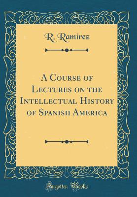 A Course of Lectures on the Intellectual History of Spanish America (Classic Reprint) - Ramirez, R