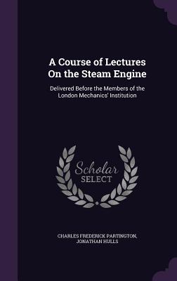 A Course of Lectures On the Steam Engine: Delivered Before the Members of the London Mechanics' Institution - Partington, Charles Frederick, and Hulls, Jonathan