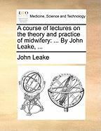A Course of Lectures on the Theory and Practice of Midwifery: ... by John Leake,