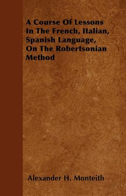 A Course Of Lessons In The French, Italian, Spanish Language, On The Robertsonian Method - Monteith, Alexander H