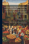 A Course of Lessons in the Spanish Language, on the Robertsonian Method: Intended to Enable Persons to Acquire the Language Without Oral Instruction