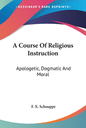 A Course Of Religious Instruction: Apologetic, Dogmatic And Moral: For The Use Of Colleges And Schools (1879)