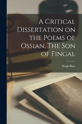 A Critical Dissertation on the Poems of Ossian, The Son of Fingal - Blair, Hugh