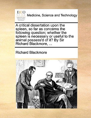 A Critical Dissertation Upon the Spleen, So Far as Concerns the Following Question; Whether the Spleen Is Necessary or Useful to the Animal Possess'd of It? by Sir Richard Blackmore, ... - Blackmore, Richard, Sir