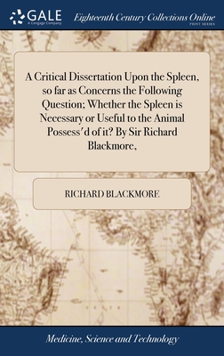 A Critical Dissertation Upon the Spleen, so far as Concerns the Following Question; Whether the Spleen is Necessary or Useful to the Animal Possess'd of it? By Sir Richard Blackmore, - Blackmore, Richard