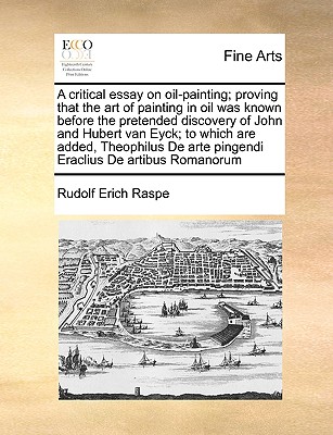 A Critical Essay on Oil-Painting; Proving That the Art of Painting in Oil Was Known Before the Pretended Discovery of John and Hubert Van Eyck; To Which Are Added, Theophilus de Arte Pingendi Eraclius de Artibus Romanorum - Raspe, Rudolf Erich