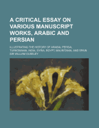 A Critical Essay on Various Manuscript Works, Arabic and Persian: Illustrating the History of Arabia, Persia, Turkomania, India, Syria, Egypt, Mauritania, and Spain