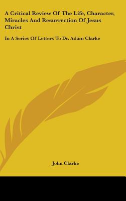 A Critical Review Of The Life, Character, Miracles And Resurrection Of Jesus Christ: In A Series Of Letters To Dr. Adam Clarke - Clarke, John