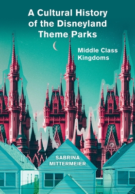 A Cultural History of the Disneyland Theme Parks: Middle Class Kingdoms - Mittermeier, Sabrina