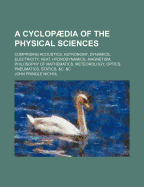 A Cyclopaedia of the Physical Sciences; Comprising Acoustics, Astronomy, Dynamics, Electricity, Heat, Hydrodynamics, Magnetism, Philosophy of Mathematics, Meteorology, Optics, Pneumatics, Statics, &C. &C