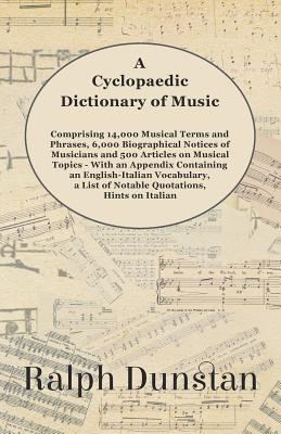 A Cyclopaedic Dictionary of Music - Comprising 14,000 Musical Terms and Phrases, 6,000 Biographical Notices of Musicians and 500 Articles on Musical Topics - With an Appendix Containing an English-Italian Vocabulary, a List of Notable Quotations, Hints... - Dunstan, Ralph