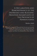 A Declaration and Remonstrance of the Distressed and Bleeding Frontier Inhabitants of the Province of Pennsylvania: Presented by Them to the Honourable the Governor and Assembly of the Province, Shewing the Causes of Their Late Discontent And...