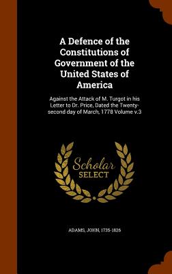 A Defence of the Constitutions of Government of the United States of America: Against the Attack of M. Turgot in his Letter to Dr. Price, Dated the Twenty-second day of March, 1778 Volume v.3 - 1735-1826, Adams John