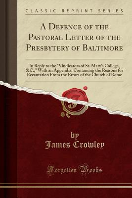 A Defence of the Pastoral Letter of the Presbytery of Baltimore: In Reply to the "vindicators of St. Mary's College, &c.," with an Appendix; Containing the Reasons for Recantation from the Errors of the Church of Rome (Classic Reprint) - Crowley, James