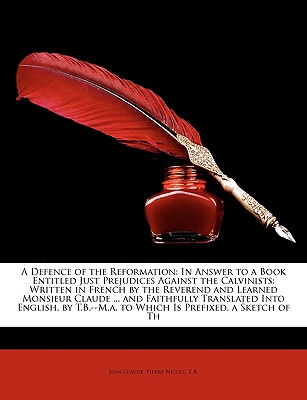 A Defence of the Reformation: In Answer to a Book Entitled Just Prejudices Against the Calvinists: Written in French by the Reverend and Learned Monsieur Claude ... and Faithfully Translated Into English, by T.B.--M.A. to Which Is Prefixed, a Sketch of Th - Claude, Jean (Creator)