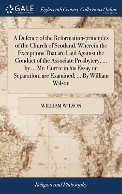 A Defence of the Reformation-principles of the Church of Scotland. Wherein the Exceptions That are Laid Against the Conduct of the Associate Presbytery, ... by ... Mr. Currie in his Essay on Separation, are Examined; ... By William Wilson - Wilson, William