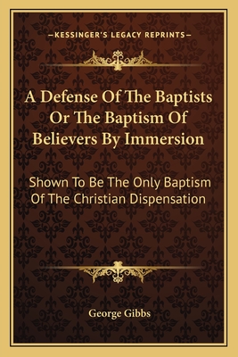 A Defense of the Baptists or the Baptism of Believers by Immersion: Shown to Be the Only Baptism of the Christian Dispensation - Gibbs, George