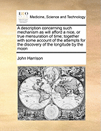 A Description Concerning Such Mechanism as Will Afford a Nice, or True Mensuration of Time; Together with Some Account of the Attempts for the Discovery of the Longitude by the Moon