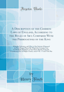 A Description of the Common Laws of England, According to the Rules of Art, Compared with the Prerogatives of the King: With the Substance and Effect of the Statutes (Disposed in Their Proper Places) by Which the Common Law Is Abridged, Enlarged, or Any W