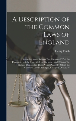 A Description of the Common Laws of England: According to the Rules of Art, Compared With the Prerogatives of the King. With the Substance and Effect of the Statutes (Disposed in Their Proper Places) by Which the Common Law Is Abridged, Enlarged, Or Any W - Finch, Henry