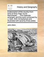 A Description of the Country From Thirty to Forty Miles Round Manchester; ... The Materials Arranged, and the Work Composed by J. Aikin, M.D. Embellished and Illustrated With Seventy-three Plates