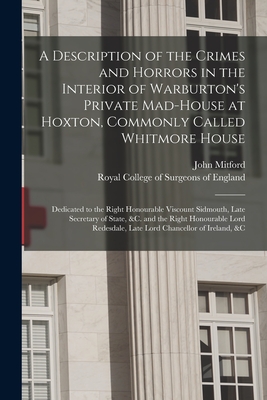 A Description of the Crimes and Horrors in the Interior of Warburton's Private Mad-house at Hoxton, Commonly Called Whitmore House: Dedicated to the Right Honourable Viscount Sidmouth, Late Secretary of State, &c. and the Right Honourable Lord... - Mitford, John, and Royal College of Surgeons of England (Creator)