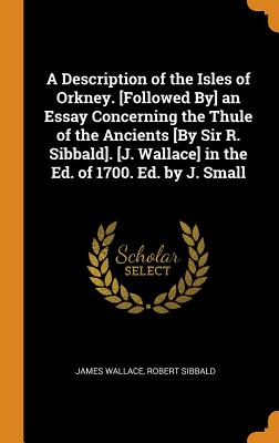 A Description of the Isles of Orkney. [followed By] an Essay Concerning the Thule of the Ancients [by Sir R. Sibbald]. [j. Wallace] in the Ed. of 1700. Ed. by J. Small - Wallace, James, and Sibbald, Robert