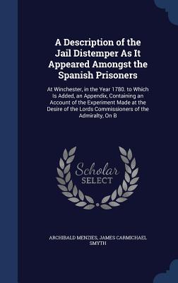 A Description of the Jail Distemper As It Appeared Amongst the Spanish Prisoners: At Winchester, in the Year 1780. to Which Is Added, an Appendix, Containing an Account of the Experiment Made at the Desire of the Lords Commissioners of the Admiralty, On B - Menzies, Archibald, and Smyth, James Carmichael, Sir