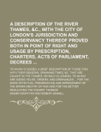 A Description of the River Thames, &c: With the City of London's Jurisdiction and Conservacy Thereof Proved, Both in Point of Right and Usage (Classic Reprint)