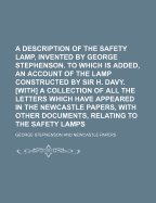 A Description of the Safety Lamp, Invented by George Stephenson. to Which Is Added, an Account of the Lamp Constructed by Sir H. Davy. With a Collection of All the Letters Which Have Appeared in the Newcastle Papers, With Other Documents, Relating to the