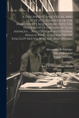 A Descriptive, Analytical, And Critical Catalogue Of The Manuscripts Bequeathed Into The University Of Oxford By Elias Ashmole ... Also Of Some Additional Manuscripts Contributed By Kingsley, Lhuyd, Borlase, And Others: Index To The Catalogue Of The - Black, William Henry, and William Dunn Macray (Creator), and Hackman, Alfred