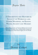 A Descriptive and Historical Account of Hydraulic and Other Machines, or Raising Water, Ancient and Modern: With Observations on Various Subjects Connected with the Mechanic Arts; Including the Progressive Development of the Steam Engine; In Five Books