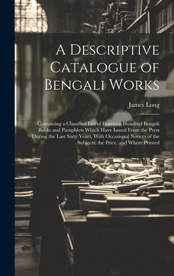 A Descriptive Catalogue of Bengali Works: Containing a Classified List of Fourteen Hundred Bengali Books and Pamphlets Which Have Issued From the Press During the Last Sixty Years, With Occasional Notices of the Subjects, the Price, and Where Printed - Long, James