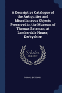 A Descriptive Catalogue of the Antiquities and Miscellaneous Objects Preserved in the Museum of Thomas Bateman, at Lomberdale House, Derbyshire