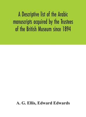 A descriptive list of the Arabic manuscripts acquired by the Trustees of the British Museum since 1894 - G Ellis, A, and Edwards, Edward