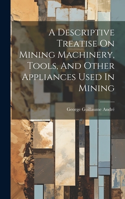 A Descriptive Treatise On Mining Machinery, Tools, And Other Appliances Used In Mining - Andr, George Guillaume