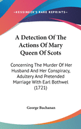 A Detection Of The Actions Of Mary Queen Of Scots: Concerning The Murder Of Her Husband And Her Conspiracy, Adultery And Pretended Marriage With Earl Bothwel (1721)