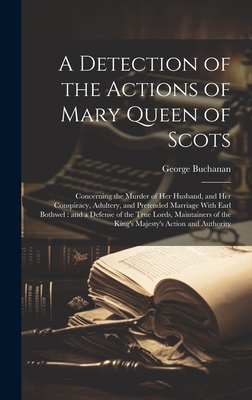 A Detection of the Actions of Mary Queen of Scots: Concerning the Murder of her Husband, and her Conspiracy, Adultery, and Pretended Marriage With Earl Bothwel: and a Defense of the True Lords, Maintainers of the King's Majesty's Action and Authority - Buchanan, George