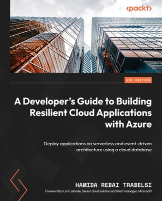 A Developer's Guide to Building Resilient Cloud Applications with Azure: Deploy applications on serverless and event-driven architecture using a cloud database - Trabelsi, Hamida Rebai, and Lalonde, Lori