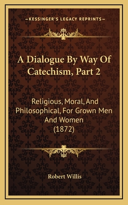 A Dialogue by Way of Catechism, Part 2: Religious, Moral, and Philosophical, for Grown Men and Women (1872) - Willis, Robert