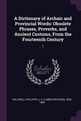 A Dictionary of Archaic and Provincial Words: Obsolete Phrases, Proverbs, and Ancient Customs, From the Fourteenth Century: 1 - Halliwell-Phillipps, J O 1820-1889