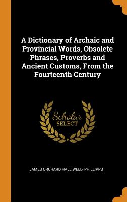 A Dictionary of Archaic and Provincial Words, Obsolete Phrases, Proverbs and Ancient Customs, From the Fourteenth Century - Phillipps, James Orchard Halliwell-