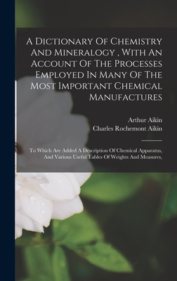 A Dictionary Of Chemistry And Mineralogy, With An Account Of The Processes Employed In Many Of The Most Important Chemical Manufactures: To Which Are Added A Description Of Chemical Apparatus, And Various Useful Tables Of Weights And Measures, - Aikin, Arthur, and Charles Rochemont Aikin (Creator)