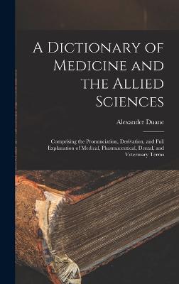 A Dictionary of Medicine and the Allied Sciences: Comprising the Pronunciation, Derivation, and Full Explanation of Medical, Pharmaceutical, Dental, and Veterinary Terms - Duane, Alexander