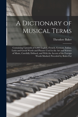 A Dictionary of Musical Terms: Containing Upwards of 9,000 English, French, German, Italian, Latin and Greek Words and Phrases Used in the Art and Science of Music, Carefully Defined, and With the Accent of the Foreign Words Marked; Preceded by Rules For - Baker, Theodore