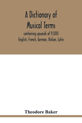 A dictionary of musical terms, containing upwards of 9,000 English, French, German, Italian, Latin, and Greek words and phrases used in the art and science of music, carefully defined, and with the accent of the foreign words marked; preceded by rules... - Baker, Theodore